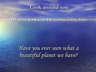 Look around you.  Maybe you can be conscious, too.   Have you ever seen what a beautiful planet we have? 