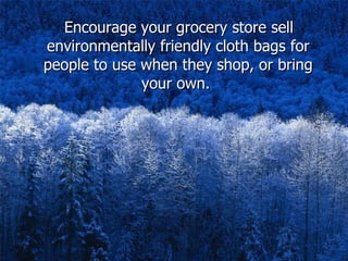Encourage your grocery store sell environmentally friendly cloth bags for people to use when they shop, or bring your own.   