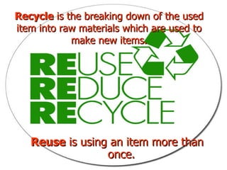 Reuse  is using an item more than once. Recycle  is the breaking down of the used item into raw materials which are used to make new items. 