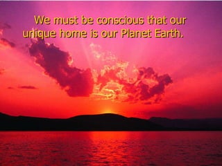 We must be conscious that our unique home is our Planet Earth.  