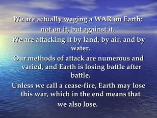 We are actually waging a WAR on Earth;  not on it, but against it.  We are attacking it by land, by air, and by water.  Our methods of attack are numerous and varied, and Earth is losing battle after battle.  Unless we call a cease-fire, Earth may lose this war, which in the end means that  we also lose.  