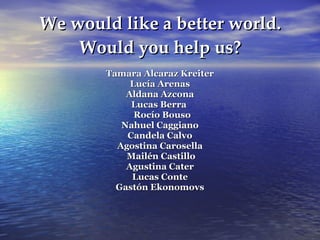 We would like a better world. Would you help us? Tamara Alcaraz Kreiter Lucía Arenas Aldana Azcona Lucas Berra  Rocío Bouso Nahuel Caggiano Candela Calvo Agostina Carosella Mailén Castillo Agustina Cater Lucas Conte Gastón Ekonomovs 
