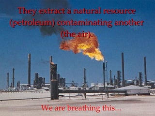 They extract a natural resource (petroleum) contaminating another (the air). We are breathing this ... 