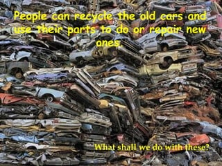 People can recycle the old cars and use their parts to do or repair new ones. What shall we do with these? 