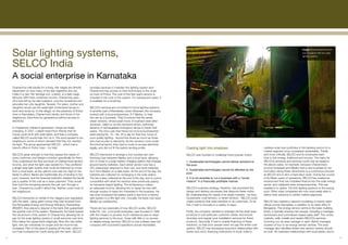 Solar lighting systems,
                                                                                                                                                                                                                                          Image: Chanamma’s income
                                                                                                                                                                                                                                          has increased with her solar
                                                                                                                                                                                                                                          lighting system.



     SELCO India
     A social enterprise in Karnataka
     Chanamma rolls beedis for a living. Her wages are directly         provides services to maintain the lighting system and
     dependent on how many of the leaf cigarettes she can               Chanamma has access to their technicians in the close-
     make in a day. Her teenage son, Lokesh, is a daily wage            by town of Puttur. The cost of the first year’s service is
     labourer. With their combined income, Chanamma pays                included in the cost of the system. For subsequent years, it
     off a loan left by her late husband, runs the household and        is available for a small fee.
     educates her only daughter, Taravati. For years, mother and
     daughter would use the weak light of kerosene lamps to             SELCO’s services are not limited to home lighting systems.
     work and study by. In this village, on the periphery of Puttur     In another part of Karnataka, urban Dharwad, the company
     town in Karnataka, Chanamma’s family, and those of her             worked with a local entrepreneur, S F Madlur, to help
     neighbours, have lived for generations without access to           him set up a business. They’d noticed that the area’s
     electricity.                                                       street vendors, whose peak hours of business were after
                                                                        sundown, relied on smoky kerosene lamps, petromax
     In Chanama’s children’s generation, things are finally             lanterns or rechargeable emergency lamps to hawk their
     changing. In 2007, Lokesh heard from friends that his              wares. The irony was that these low-income businessmen
     house could be lit with solar lights, and that a company           were paying Rs. 15 – Rs. 25 a day for their four hours of
     called SELCO would help him do it. The word spread to his          poor quality lighting - around five times as much as those
     neighbours, some of whom decided that they too wanted              who had access to electricity. As the vendors come under
     the light. The group approached SELCO - which had a                the informal sector, they had no route to access electricity
     branch office in Puttur town - for help.                           legally, and did not fit the bank’s lending profile.              Casting light into shadows                                     catalyse solar loan portfolios in the banking sector for a
                                                                                                                                                                                                         market segment once considered unbankable. Thirdly
     SELCO’s great strength is that they assess the needs of            SELCO intervened to arrange a one hundred per cent                SELCO was founded to challenge three popular myths:            and most critically, SELCO and its employees learn
     every customer, and design a solution specifically for them.       financing loan between Madlur and a local bank, allowing                                                                         how to link energy, livelihood and income. The loans for
     They understood the flow and level of Chanamma’s family’s          him to invest in a solar battery charging station that charges    1. Sustainable technologies cannot deliver solutions to        SELCO’s products and services could only be repaid in
     income, and what the light was needed for. They proffered          around twenty batteries. Each street vendor now has a             the poor.                                                      the above cases, for example, because Chanamma’s
     a single solar light system that could be financed by a loan       CFL-based light attached to their cart, and rents batteries                                                                      income increased and Madlur had a new business to run.
                                                                                                                                          2. Sustainable technologies cannot be afforded by the
     from a local bank, as the upfront cost was too high for the        for it from Madlur on a daily basis. At the end of the day, the                                                                  Innovation along these dimensions is a continuous process
                                                                                                                                          poor.
     family to afford. Banks are traditionally shy of lending to the    batteries are collected for recharging in the solar station.                                                                     at SELCO and is all in a hard day’s work. During the course
     poor, however, and the financial institution insisted the family   The fee is also collected at the end of the day, and is a price   3. It is not possible to run a business with a “social         of its fifteen years of operations, SELCO has created an
     pay a quarter of the cost as a down payment. They would            competitive with what the vendors were previously paying          mission” in a financially profitable manner.                   environment that has mobilised finance into the solar energy
     then fund the remaining seventy-five per cent through a            for kerosene-based lighting. The entrepreneur makes                                                                              sector, and catalysed solar entrepreneurship. This has
     loan. Chanamma couldn’t afford this. Neither could most of         an adequate income, allowing him to repay his loan with           SELCO’s business strategy, therefore, has pioneered the        enabled it to deliver 100,000 lighting systems to the energy
     her neighbours.                                                    enough surplus to keep him interested in the business. He         design and delivery processes that disprove these myths.       poor. Other solar companies are now more easily able to
                                                                        has even increased the battery bank in size from a twenty         By understanding the needs of its target markets – be they     deliver their solutions to similar market segments.
     SELCO intervened on behalf of the villagers and negotiated         light system to a fifty light one. Crucially, the bank now sees   households, rural farmers, or street vendors - SELCO could
     with the bank. Using grant money they had received from            Madlur as creditworthy.                                           create solutions that were sensitive to its customers. To do   SELCO has created a network consisting of twenty-eight
     the Renewable Energy and Energy Efficiency Partnership                                                                               this, it had to innovate in a variety of ways.                 offices across Karnataka, in addition to its head office in
     (REEEP), they placed a deposit in the bank that guaranteed         These are two examples of how SELCO works. SELCO                                                                                 Bangalore. The energy service centre is the basic building
     the quarter cost of the system. Reassured, the bank loaned         India Pvt. Ltd., a for-profit enterprise, was founded in 1995     Firstly, the company needed to redesign off-the-shelf solar    block; it typically employs five people, including a manager,
     the full amount of the system to Chanamma, allowing her to         with the mission to provide much-needed access to clean           products to suit particular customer needs, and ensure         technicians and commission-based sales staff. This centre
     pay for the solar lighting system in small amounts over time.      lighting services to the poor: those with little or no access     doorstep and regular post-installation services for these      markets, sells, installs and repairs SELCO’s services.
     She makes her repayments religiously. Now she has better           to reliable energy services. SELCO is now a fifteen-year-old      products. Secondly, it had to enable financing of these        Zooming out, an area manager in each district manages
     light, she can roll beedis for longer and her income has           company with successful operations across Karnataka.              solutions, so that poor people need not pay the entire cost    clusters of four to six energy service centres. The area
     increased. Part of this goes to paying off the loan, which in                                                                        upfront. SELCO has developed long-term relationships with      manager also identifies where new service centres should
     turn has increased her credit rating with the bank. SELCO                                                                            banks and micro financing institutions of south India to       be built. He maintains relationships with local banks, and is

17                                                                                                                                                                                                                                                                       18
 