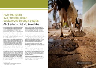 Five thousand,
     five hundred clean
     cookstoves through biogas
     Chickballapur district, Karnataka
     In 2005, Nagarathnamma’s kitchen looked like her mother’s            “Simply put, your life is easier,” says Ram Esteves. His
     had when she was a child, and her grandmother’s before               non-governmental organisation, ADATS2, orchestrated the
     that. The women cooked on a mud stove in the corner                  construction of Nagarathnamma’s biogas unit as one of
     of the kitchen, pushing sticks into its embers. It was a             forty-two others in Vadigiri village. In total, ADATS set up
     laborious process. “We had to go to the forest, get firewood         5,490 of these units across Chickballapur district between
     and then cook,” Nagarathnamma remembers. “An entire                  2006 and 2008.
     day was wasted. We used to get eye pains, we used to
     cough…” The wall above where her stove used to be is                 Ram points out the implications of having to fetch firewood
     still blackened with soot, deposited by the thick day-to-day         were often offensive, as well as inconvenient. “The women
     smoke that would fill her two-room house. Nagarathnamma              walk ten or fifteen kilometres and there’s a lot of sexual
     lives in Vadigiri, a small village in Chickballapur district, near   exploitation that happens at the hands of the forest guards,”
     the Andhra Pradesh border in Karnataka.                              he says. “Then they come back staggering with a huge
                                                                          headload of fuel. It is horrible. So demeaning. So it’s not
     In 2006, a biogas unit1 was installed on Nagarathnamma’s             just the practical gender aspect, but I would say to do with
     property. It’s a domed chamber buried under her yard, with           self-respect, dignity and all those things. There’s a lot of
     a trapdoor at the top where she loads in the dung from the           symbolism in these biogas stoves for these women.”
     family’s one cow, mixed with water. The dung digests in
     the anaerobic chamber, producing a gas, and a nutrient-              “I can’t go back to the earlier difficulties now,” agrees
     rich slurry. The gas is piped to the kitchen, where it burns         Nagarathnamma. She says the unit has so improved her life
     cleanly on an adapted stove, replacing her need for wood             she’d be willing to take a bank loan to replace it, if a break
     as a fuel. The slurry from the domed digester is pushed out          down forced her to3.
     of its side, and makes a nutrient-rich fertiliser for the family’s
     yearly crop.                                                         Cattle dung biogas is readily acknowledged to be a highly
                                                                          effective renewable energy system for parts of rural India.
     “Not only are those [firewood collecting] days free, but it is       However, the cost of building the unit is still beyond the
     much faster to cook,” Nagarathnamma says, reflecting on              budget of most rural families, especially a family of daily
     the benefits of the biogas unit. “It’s much easier to send the       wage labourers. The unit in Nagarathnamma’s yard cost Rs.
     children to school in the mornings. We run a small shop and          11,000. To construct all 5,490 units, the project spent Rs.
     I spend my time there. I can run it more easily now.” She no         61.5 million. “You can’t touch those kind of numbers with
     longer has to spend hours scrubbing black marks from her             donor funds,” says Ram.
     cooking vessels. Through the biogas unit the cow, already
     heavily depended upon in villages for its milk, becomes an           This giant project is known as the Bagepalli Biogas CDM
     even more important source of income. Its dung creates not           Project, after the central town where ADATS is headquartered,
     just a clean, free cooking fuel, but the time in which women         and because it was financed by a commercial transaction
     are free to do other things.                                         through the forward sale of carbon credits.



     1
      See diagram, page 29                                                                                                                 Image: Cow dung digests anaerobically to form a
     2
      Agricultural Development and Training Society, www.adats.com                                                                         clean-burning gas that is considered carbon neutral.
     3
      See ‘uses of capital’ in fact box, page 30

23
 