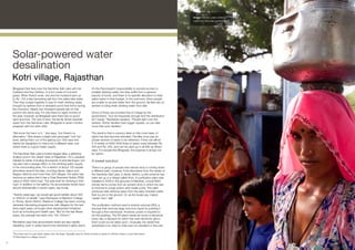 Image: Women collect drinking
                                                                                                                                                   water from the solar-powered plant.




     Solar-powered water
     desalination
     Kotri village, Rajasthan
     Bhagwati Devi lives near the Sambhar Salt Lake with her                     It’s the Panchayat’s2 responsibility to provide access to
     husband and five children, in a hut made of mud and                         potable drinking water, but they suffer from a general
     grass. When there’s work, she and her husband earn up                       paucity of funds, and there is no specific allocation to treat
     to Rs. 150 a day harvesting salt from the saline lake water.                saline water in their budget. In the summers, when people
     Then they scrape together to pay for fresh drinking water,                  are unable to access water from the ground, families rely on
     brought by tankers from a rainwater pond that forms during                  tankers to bring fresh drinking water from afar.
     the monsoon. Nearly two thousand people rely on this
     pond in the same way. It’s only there for eight months of                   Some of these are provided free of charge by the
     the year, however, as Bhagwati says there are no good                       government, “but not frequently enough and the distribution
     rains anymore. The rest of time, the family drinks brackish                 isn’t equal,” Ramkaran explains. “People fight over the
     water from the Sambhar Lake. Bhagwati is seven months                       tankers. Richer families have bigger vessels, so can take
     pregnant with her sixth child.                                              more than poor families.”

     “We know the harm of it, “ she says, “but there’s no                        The result is that a currency label on this most basic of
     alternative.” She draws a bright pink ghoongat1 over her                    rights has fast become standard. Families must pay for
     eyes, taking them out of the glaring sun. She says she                      private tankers of water to be delivered, if they can afford
     wants her daughters to marry into a different area; one                     it. A tanker of 4000-5000 litres of water costs between Rs.
     where there is a good water supply.                                         300 and Rs. 500, and can be used up in as little as fifteen
                                                                                 days. For people like Bhagwati, the expense is simply not
     The Sambhar Salt Lake is India’s largest lake, a glittering                 an option.
     shallow pool in the desert state of Rajasthan. It’s a valuable
     habitat for birds, including thousands of pink flamingos, but               A sweet solution
     has also had a savage effect on the drinking water supply
     in the surrounding area. For a stretch of about 125 square                  There is a group of people here whose story is turning down
     kilometres around the lake, touching Ajmer, Jaipur and                      a different path, however. Forty kilometres from the banks of
     Nagaur districts and more than 200 villages, the water has                  the Sambhar Salt Lake, in Ajmer district, a pilot scheme has
     become so saline that it has a Total Dissolved Solids (TDS)                 been set up in a village called Kotri. A purification plant was
     value of 3000-3500 mg/l. The safe level for drinking is 500                 installed in 2006 in the grounds of Manthan, a local NGO
     mg/l. In addition to the salinity, the groundwater levels have              whose name comes from an ancient story in which the sea
     shrunk dramatically in recent years, say locals.                            is churned to purge poison and create purity. The plant
                                                                                 produces safe drinking water from the salty, brackish water
     “Twenty years ago, we would get good rainfall; about 300                    that occurs in the ground. Or, as the locals say, makes
     or 400mm of rainfall,” says Ramkaran of Barefoot College                    ‘sweet’ from ‘salt’.
     in Tilonia, Ajmer District. Barefoot College has been running
     rainwater harvesting programmes with villagers for the last                 The purification method used is reverse osmosis (RO), a
     thirty-eight years, amongst other development initiatives                   process that removes large ions from liquid by pushing it
     such as schooling and health care. “But for the last fifteen                through a fine membrane. However, power is required to
     years, the average has been only 100-150mm.”                                do this pushing. The RO plant needs six hours of electricity
                                                                                 every day, a demand for which the main electricity grid in
     Ramkaran says that groundwater levels are also rapidly                      Kotri could not be relied upon. Unusually, the diesel that
     depleting, even in areas beyond the Sambhar’s saline reach.                 substitutes it so often in India was not prevalent in this part

     The loose end of a sari when drawn over the head. Typically used by Hindu women in parts of northern India to cover their faces.
     1

     A Panchayat is a village council.
     2



33
 