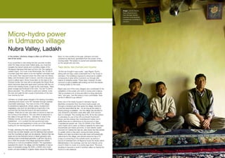 Image: Lobzanj Tsephel,
                                                                                                                                         Tserinj Ringchen) and
                                                                                                                                         Tashi Namgial, elected
                                                                                                                                         members of the electricity
                                                                                                                                         management committee in
                                                                                                                                         Udmaroo.




     Micro-hydro power
     in Udmaroo village
     Nubra Valley, Ladakh
     In the winters, Udmaroo village is often cut off from the          Now, for nine months of the year, Udmaroo is lit and
     rest of the world.                                                 powered by electricity, generated from the power of the
                                                                        moving water. The system is owned and operated entirely
     If you would like to visit during the four summer months,          by the people who live here.
     when the deep snows have melted away, you must first
     navigate the hairpin bends and crumbling edges of the              Tape decks, tea churners and income
     Himalayan highways that lead out from Leh, the capital of
     Ladakh region. You must cross Khardungla, the 18,380-ft            “At first we thought it was a joke,” says Rigzen Tsomo,
     mountain pass that claims to be the highest motorable road         sitting with her legs curled underneath her in her house in
     in the world, then descend down the other side into Nubra          Udmaroo. The building is typical of a structure in Ladakh:
     Valley until the flowers start to bloom, and the rocky ground      compounds of grey-white mud brick run through with
     turns to yellow sand. Some hours later, on the way to the          beams of stripped poplar. These days, however, it’s also
     Chinese border, the road will run alongside the Shyok River,       common to see a satellite dish poking out from the stacks
     which becomes deep and rapid every summer with the run-            of drying fodder on the roofs.
     off from the melting snows. A sign by the road reads, “Here,
     great courage and fortitude is the norm. You are 10,320 ft         Rigzin was one of the many villagers who contributed to the
     above sea level.” You will have to park your vehicle, cross        installation of the power unit, both in money and in labour.
     the river and walk the last couple of kilometres of the nine-      “We’ve invested a lot of time and effort to bring electricity
     hour journey by foot.                                              here,” she says, “and life today is more comfortable. Now
                                                                        we find it difficult to go without.”
     Udmaroo is a bright green triangle in the sloping mountains,
     cultivating forty-seven of its 457 hectares through carefully      Every one of the ninety houses in Udmaroo has an
     channelled waterways. The main income of the village               electricity connection from the micro-hydro power unit,
     is subsistence agriculture: wheat, barley, mustard and             through a miniature grid that spans the village. Electricity
     vegetables, plus such an abundance of apricots in the              could be transmitted all day - for as long as the water is
     summer that the fruits lie loose in the sea buckthorn              flowing energy is available - but the village has decided to
     hedges. There are no cars, and often no sound to hear but          only transmit to domestic users after dark, from around
     the running of the streams. The only other employment in           6pm to midnight. The monthly fee of Rs. 90 for this service
     the valley is through the army - Udmaroo is close to the           is ostensibly for use of five CFLs (compact fluorescent
     Pakistan border, and army presence in the area is long             lamps use less energy than incandescent bulbs), but in
     established - or in coveted but rare government jobs.              reality there are no restrictions on the amount or type
     The young are now beginning to move out of the villages,           of appliances people use. Only 20-25kVA of the 32kVA
     looking for non-farming jobs in Leh and beyond.                    micro-hydro unit is used, so there is capacity for extra load.
                                                                        Households use mixers and irons, or even electric butter
     To date, extending the main electricity grid to a place this       churners for making the high fat, salty butter tea that people
     remote has not been feasible, and the darkness that extends        in Ladakh drink to stay warm during the bitter winters.
     over the mountains at night can be absolute. Options then are      Radios and tape recorders have also been enthusiastically
     weak and smoky kerosene lamps or diesel generator sets.            welcomed to the village, and almost everyone has a TV:
     Udmaroo had a small diesel generator, a gift from the army,        a way of connecting to the outside world, as well as a
     but in 2005 the people of the village approached LEDeG             source of entertainment. At Rigzen’s house the family watch
     looking for a more accomplished solution. The organisation         Mahabharata in the evenings, and her son’s friends come
     assessed the need in the village, and the feasibility of various   round to listen to music on a clunky tape deck. The boy’s
     types of renewable energy. By 2008, a 32kVA micro-hydro            studying to become a monk in another valley, so having him
     power unit was installed in a glacier stream above the village.    home is a rare pleasure.

49
 