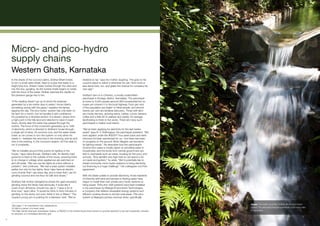 Micro- and pico-hydro
     supply chains
     Western Ghats, Karnataka
     In the shade of the coconut palms, Sridhar Bhatt kneels                     resisted so far,” says his mother, laughing. “He goes to his
     to turn a small valve wheel, fixed to a pipe that leads to a                cousin’s place to watch it whenever he can. He’s more or
     bright blue box. Stream water rushes through the valve and                  less alone here, too, and grabs the chance for company his
     into the box, gurgling. As the turbine inside begins to rotate              own age.”
     with the force of the water, Sridhar watches the needle on
     the pressure gauge rise to ten.                                             Sridhar’s farm is in Chembu, a mostly unelectrified
                                                                                 panchayat in Kodagu district, Karnataka. The panchayat
     “If the reading doesn’t go up to show the pressure                          is home to 5,000 people (around 950 households) but no
     generated by a ten-metre drop in water, I know there’s                      buses yet connect it to the local highway. Forty per cent
     something wrong with the pipes,” explains the farmer,                       of the population are Dalits2 or tribal people, and around
     tapping the dial. The pico-hydro1 system has only been on                   twenty per cent are landless labourers. Those with land
     his farm for a month, but he handles it with confidence.                    are mostly farmers, growing areca, rubber, cocoa, banana,
     It’s powered by a diverted section of a stream, drawn from                  coffee and a little bit of cashew and paddy. An average
     a high point in the hilly land and directed to rejoin it lower              landholding is three to five acres. There are many such
     down, shortly after the water has passed through the                        panchayats in India’s rural interior.
     turbine. The force of this movement generates up to 1kW
     of electricity, which is directed to Sridhar’s house through                “We’ve been applying for electricity for the last twelve
     a single set of wires. It’s summer now, and the water levels                years!” says N. V. Krishnappa, the panchayat president. “We
     lower, so he comes to turn the system on only when he                       even applied under the RGGVY3 four years back and were
     needs it – between five and nine in the morning, and six and                informed it’s been sanctioned for us – but there has been
     nine in the evening. In the monsoon season, he’ll be able to                no progress on the ground. Most villagers use kerosene
     run it constantly.                                                          for lighting needs.” He describes how the panchayat’s
                                                                                 income from taxes is mostly spent on providing water to
     “We’ve installed around thirty points for lighting in the                   households, and the funds from central government are
     house,” says Usha Kumari, Sridhar’s wife. An electric load                  tied to overheads such as roads, housing for the poor, and
     governor is fixed to the outside of the house, ensuring there               schools. “And rainfall’s very high here so we spend a lot
     is no change in voltage when appliances are switched on                     on roads and gutters,” he adds. “We’d potentially like to
     and off inside. “We can use ten lights at a time without a                  install community micro-hydro systems to bring electricity,
     problem,” she continues. “We had a solar system installed                   but financing is a huge challenge.” His colleagues nod their
     earlier, but only for two lights. Now I also have an electric               agreement.
     curd-churner that I use every day, and a mixer that I use for
     grinding coconut and rice flour for idlis and dosas.”                       With the State unable to provide electricity, those residents
                                                                                 of Chembu with land and access to flowing water have
     Sridhar’s frail mother Gangamma shows the giant ancestral                   begun to install their own private pico-hydro systems to
     grinding stone the family had previously. It looks like it                  bring power. Thirty-five 1kW systems have been installed
     could churn all history, should one use it. “I save a lot of                in the panchayat by Nisarga Environment Technologies,
     time now,” says Usha. “It would be thirty to forty minutes of               a company that delivers renewable energy systems and
     grinding on the stone, but now I finish in ten or fifteen.” The             efficient cooking stoves to remote rural areas. This pico-
     couple’s young son is pushing for a television next. “We’ve                 system is Nisarga’s primary revenue driver, specifically

                                                                                                                                                            Image: The water source for Sridhar Bhatt’s pico-hydro
     1
       See page 11 for hydroelectric size classifications.
     2
       A Dalit is a person of a lower caste.                                                                                                                system. It’s estimated there are potentially 2,000 such sites
     3
       The Rajiv Gandhi Grameen Vidyutikaran Yojana, or RGGVY, is the Central Government scheme to provide electricity to all rural households, primarily   in Karnataka.
     by extension of a centralised electricity grid.

73
 