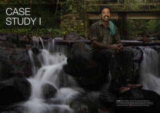 CASE
STUDY I




          Image: Shibu Joseph in front of the stream that powers the
          Pathanpara micro hydro system, Kerala. Shibu is the secretary of
          the committee that manages the electricity-generating system, and
          was its first customer. My world opened up, he remembers.
 