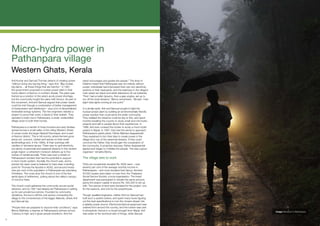 Micro-hydro power in
     Pathanpara village
     Western Ghats, Kerala
     Anil Kumar and Samuel Thomas dreamt of creating power            priest encourages and guides the people.” The level of
     “without doing any big-big thing,” says Anil. “Big nuclear,      initiative meant that Pathanpara was not entirely without
     big dams… all these things that are harmful.” In 1991,           power: individuals had improvised their own tiny electricity
     the government proposed a nuclear power plant in their           systems in their backyards, and the teashops in the village’s
     home district of Kannur, in northern Kerala. The plant was       main street ran black and white televisions off car batteries.
     framed as a solution to the area’s acute power shortage,         “First I had a bullet dynamo, then a jeep engine, set up to
     but the community fought the plans with fervour. As part of      run off the local streams,” Benny remembers. “Simple. I had
     the movement, Anil and Samuel argued that power needs            eight tube lights running at one point.”
     could be met through a combination of better management
     of transmission and distribution - plus a lot of decentralised   In a similar spirit, Anil and Samuel sought to fight the
     renewable energy systems. The two engineers needed a             nuclear power plant by building an environmentally friendly
     project to prove their point, a David to their Goliath. They     power solution that could serve the wider community.
     decided to build one in Pathanpara, a small, unelectrified       They realised the streams could be key to this, and spent
     village close to both their homes.                               months travelling the country to study small and mini hydro
                                                                      projects and talk to people about their experiences. In
     Pathanpara is a hamlet of three hundred and sixty families       1996, Anil even crossed the border to study a micro-hydro
     spread across a small valley of the rolling Western Ghats.       project in Nepal. In 1997, they had the sense to approach
     It comes under the larger Naduvil Panchayat, and is part         Pathanpara’s parish priest, Father Mathew Asaparambil.
     of Kannur district. This is hill country, where farmers grow     They explained to him their idea to create power in the
     areca nut, coconut, rubber and spices on their small             village from one of the perennial streams. If they could
     landholdings and, in the 1990s, lit their evenings with          convince the Father, they would gain the cooperation of
     candles or kerosene lamps. There was no grid electricity,        the community. A proactive visionary, Father Asaparambil
     but plenty of perennial and seasonal streams in this verdant     agreed and began to mobilise the people. “He was a good
     jungle region: a vehement monsoon delivers up to five            organiser,” remarks Benny.
     metres of rainfall annually. There was even a stream in
     Pathanpara’s borders that had the potential to support           The village sets to work
     a micro-hydro system. Socially, the church was, and is,
     pivotal: the west coast is believed to have been a landing       Thirty-six households donated Rs. 6000 each – over
     point for Thomas the Apostle in AD52, and around ninety-         seventy per cent of the average monthly income in
     nine per cent of the population in Pathanpara are practising     Pathanapara – and more donated their labour. Another
     Christians. The cross atop the church is one of the few          50,000 rupees were taken on loan from the Thalaserry
     aerial signs of settlement, poking above the valley’s canopy     Social Service Society, a local organisation. The forest
     of coconut trees.                                                department was persuaded to donate the same amount,
                                                                      giving the project capital of around Rs. 300,000 to set up
     The church could galvanise the community across social           with. Two pieces of land were donated for the project: one
     divisions, and by 1991 had already led Pathanpara in setting     for the reservoir, and one for the powerhouse.
     up its own private bus service. Founded by community
     donations, the bus is still the only service connecting the      Though qualified engineers, neither Anil nor Samuel had
     village to the conveniences of the bigger Alakode, where Anil    built such a system before, and spent many hours figuring
     and Samuel live.                                                 out the best specifications to turn the chosen stream into
                                                                      a reliable power source. Electromechanical equipment was
     “People here are prepared to improve their conditions,” says     ordered from around the country, and the turbine was cast
     Benny Matthew, a teacher at Pathanpara’s primary school.         in phosphoric bronze in a mould brought from Nepal. Anil         Image: Monsoon in Pathanpara.
     “Literacy is high, and it gives people ambitions. And the        was better at the technical side of things, while Samuel

05
 