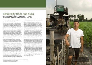 Electricity from rice husk
      Husk Power Systems, Bihar
      “When you travel through Bihar at night,” says Ratnesh                     increase efficiency, the company also insists that customers
      Kumar, co-founder of Husk Power Systems, “every place                      may use only CFL bulbs.
      you see is dark. You don’t see anything.”
                                                                                 HPS focuses its attention primarily on villages that are
      “But if you travel during the day, no matter where you go                  off-grid, but will set up anywhere there is rice husk and a
      you’ll find roads full of people in the remotest of places.                demand for electricity. As of September 20102, they had
      Houses just next to the highway.” His voice is slow and                    thirty-five power plants in operation; four of 52kW and the
      steady, like his manner. “But people won’t light their lanterns            rest 32kW installed capacity. Once the twenty-five plants
      for a moment longer than they need, as they are so poor.”                  currently under installation are complete, HPS will have a
                                                                                 total installed capacity of about 2MW.
      In such lean conditions as in Bihar’s villages, people waste
      very little. When Ratnesh and Gyanesh Pandey, Ratnesh’s                    HPS pays under one rupee per kilogram for rice husk, and
      childhood friend and the other co-founder of Husk Power                    by loading fifty kilograms per hour into one of their 32kW
      Systems, first began to research the living conditions in                  power plants, can produce enough power to sustain a
      these villages, they found that even the garbage gathered                  load of 700 typical rural households at the same time. The
      in the evenings was used in some way. “Villagers live in                   model seems unstoppable: this year, Bihar will produce
      complete harmony with nature,” explains Ratnesh. In these                  1.8 billion kilograms of rice husk. If you extend the model
      stretches of darkened countryside, they found only one                     to all of India, as HPS plan to do, they say it is possible to
      substance that was going to waste: the leftover husk of rice               generate 27GW of power from just the waste rice husk that
      grains. Ratnesh and Gyanesh decided to use this one stray                  is produced in the country3. That’s one sixth of the total
      link to produce what the villagers most needed.                            installed generating capacity of the country.

      Their company, Husk Power Systems, now provides                            Part of the beauty of the model is that it’s built on a resource
      electricity for six to seven hours each evening, to about                  that costs, as Ratnesh describes it, “not that much.” When
      100,000 people across 125 villages1, using only rice husk.                 HPS first began buying rice husk for their pilot plant, local
                                                                                 millers noticed the commodity had become valuable and
      The power plants that have achieved this impressive task                   started hoarding it, driving prices up accordingly. Ratnesh
      are modest in appearance. A typical Husk Power Systems                     and Gyanesh responded by setting up their own rice mill,
      (HPS) compound is only 5000-6000 square foot of rented                     dehusking villagers’ rice for free. All the other rice mills went
      land with a small biomass gasifier on it (see diagram, page                out of business. Ratnesh and Gyanesh signed a contract
      109), one storey tall and slim enough that two men could                   with them, guaranteeing that they could buy rice husk at
      encircle it with their arms. There are large piles of biscuit-             an affordable price for the next six to eight years, and then
      coloured rice husk for feeding the machine, and smaller                    shut down their free mill to direct the business back to the
      piles of black rice husk char, which is the small amount of                other mills. They have a similarly inclusive approach to the
      solid waste the gasification process generates in addition                 diesel merchants, as many of the villages they’ve set up in
      to the gas. Next to the gasifier are four filters for cleaning             have private micro-grids already in place. “First we offer [the
      tar and dust from the gas, and a generator in which the gas                diesel merchants] work at our plant. If they choose not to
      is used to fuel an internal combustion engine and generate                 work with us, there’s enough business that we can both set
      electricity. From the compound run the HPS wires that carry                up there. We don’t want to completely take over somebody
      electricity to houses: a local distribution grid. Grids reach              else’s business.” Ratnesh laughs a little. “We do take some
      a maximum distance of two to three kilometres, because,                    share of their market, though.”
      beyond that, there begins to be a drop in voltage. To further
                                                                                                                                                     Image: Portrait of Ratnesh Kumar, co-founder and COO
                                                                                                                                                     of Husk Power Systems. An 8kVA biomass gasifier plant
      1
        These figures are constantly increasing. See www.huskpowersystems.com for recent figures.                                                    owned and operated by Husk Power Systems is seen in
      2
        See www.huskpowersystems.com for recent statistics.                                                                                          the background.
      3
        See addendum on use of biomass as fuel, page 111.

103
 