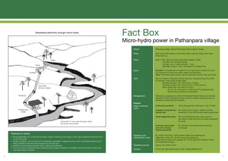 Generating electricity through micro-hydro
                                                                                                                                    Fact Box
                                                                                                                                    Micro-hydro power in Pathanpara village
                                                                                                                                        Where:               Pathanpara village, Naduvil Panchayat, Kannur district, Kerala.

                                                                                                                                        What:                5kW micro-hydro system on perennial stream, lean flow 22lps, 60m head.
                                                                                                                                                             Diesel back up.

                                                             Intake                                                                     When:                Built in 1997. Still functioning. Grid entered village in 2002.
                                                                                                                                                                       June-Dec: 24 hrs electricity/day,
                                                                                                                                                                       Jan-Mar: 5am -7.30am and 5pm -11pm,
                                      Canal
                                                                                                                                                                       April-May: 6.30pm -10pm, plus approx. 3.5l diesel /day.

                                                                                                                                        Users:               Domestic: 75 households at maximum of non-grid years. Currently 35, plus
                              Forebay                                                                                                                        4-5 connected to both micro-hydro system and main grid.
                                                                                                                                                             Other: Previously primary school, two art clubs and a church. Now four shops.

                                                                                                                                        Tariff:              Flat, not metered. Collected monthly, post-use. Connection fee of Rs. 2000
                                                                                                                                                             for domestic users joining at later stage
                                                                                                                                                                       Domestic bundle 1: Rs. 75/month for 10 CFLs,
                                          Drop (60m,                                                                                                                   Domestic bundle 2: Rs. 100/month for 10 CFLs and TV,
                                          22 lps of water)                                                                                                             Other: Shops: Rs. 75/month for 2 CFLs,
                                                                                                                                                                              Art cub: Rs. 20/month for 2 CFLs and TV (subsidised rate),
                                                                                                                                                                              School: free connection and electricity.

               Penstock                                                                                                                 Management:          Pathanpara Janakeeya Urja Samiti (Pathanpara People’s Energy Committee).
                                                                                                                                                             Registered charity consisting of seven elected members (three year term), a
                                                                                                                                                             Secretary and the priest as President.
                                                                                                                                        Finance
                                                                                                                                        Initial investment   Community donations:          36 houses gave Rs. 6,000 each = Rs. 216,000
                                                                                                                                        costs:
              Powerhouse                                                                                                                                     Thalaserry Social Service    Rs. 50,000 at 4% interest, repaid in monthly
                (5kW)                                                                                                                                        Society loan:                instalments of Rs. 650 (through revenue payments)

                                                                                                                                                             Forest department grant:     Rs. 50,000 (Received three years later and
                                                                                                                                                                                          was used to make the pond a properly-engineered
                                                                        Connection to end users (houses, shops,                                                                           structure)
                                                                        the church and school)
                                                                                                                                                             Purchase of pond land        Rs. 200,000. Powerhouse land donated by
                                                                                                                                                             (over time, through          community
                                                                                                                                                             revenue payments):

     Features to notice:
                                                                                                                                        Operating and        Rs. 4,000/ month (Rs. 3,000 operator salary plus maintenance),
     • Strong leadership of a community has been critical in setting up the project. In this case, leadership came from the             maintenance costs:   1998: New turbine, Rs. 20,000 (community donations),
       church and priest.                                                                                                                                    2008: System service and upgrade, Rs. 75,000 (grant from Ministry of New
     • Initiative survived - and continued to be financially sustainable - despite the entry of the centralised electricity grid.                            and Renewable Energy).
       Many potential customers were bypassed by the main grid.
     • Wealth of social entrepreneurship exists, if lead and supported.                                                                 Operating income:    Approx. Rs. 5,000/ month.
     • The community is aware that their continuing power supply is related to the health of the local stream, which they
                                                                                                                                        Contact:             Anil Kumar, Sigma Electronics. Email: anilsigma@gmail.com.
       have taken steps to protect.


13                                                                                                                                                                                                                                            14
 