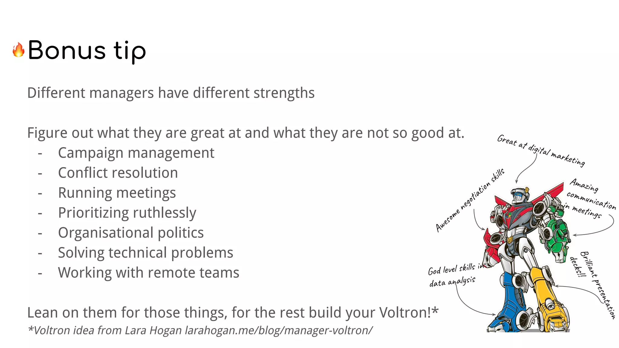 Different managers have different strengths
Figure out what they are great at and what they are not so good at.
- Campaign management
- Conflict resolution
- Running meetings
- Prioritizing ruthlessly
- Organisational politics
- Solving technical problems
- Working with remote teams
Lean on them for those things, for the rest build your Voltron!*
*Voltron idea from Lara Hogan larahogan.me/blog/manager-voltron/
Awesome negotiation skills
Great at digital marketing
Amazingcommunicationin meetings
God level skills in
data analysis
Brilliantpresentation
decks!!
 