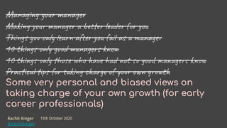 Managing your manager
Making your manager a better leader for you
Things you only learn after you fail as a manager
10 things only good managers know
10 things only those who have had not so good managers know
Practical tips for taking charge of your own growth
Some very personal and biased views on
taking charge of your own growth (for early
career professionals)
Rachit Kinger
@rachitkinger
15th October 2020
 