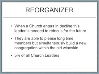 REORGANIZERWhen a Church enters in decline this leader is needed to refocus for the future.They are able to please long time members but simultaneously build a new congregation within the old wineskin.5% of all Church Leaders
