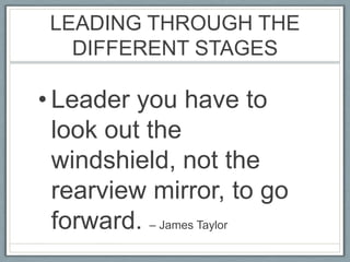 LEADING THROUGH THE DIFFERENT STAGESLeader you have to look out the windshield, not the rearview mirror, to go forward. – James Taylor