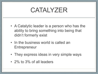 CATALYZERA Catalytic leader is a person who has the ability to bring something into being that didn’t formerly existIn the business world is called an EntrepreneurThey express ideas in very simple ways2% to 3% of all leaders