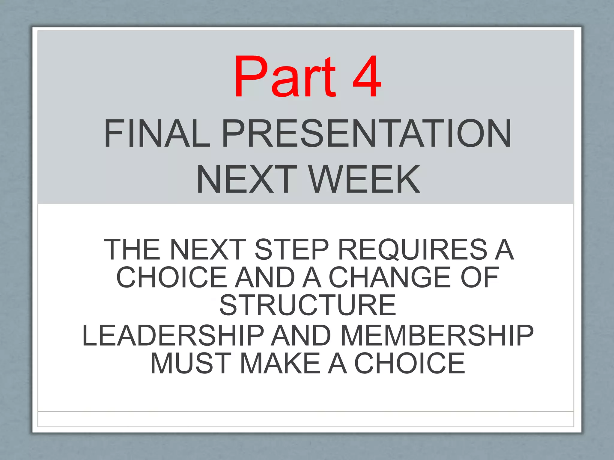 Part 4FINAL PRESENTATIONNEXT WEEKTHE NEXT STEP REQUIRES A CHOICE AND A CHANGE OF STRUCTURE LEADERSHIP AND MEMBERSHIP MUST MAKE A CHOICE