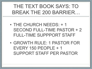 THE TEXT BOOK SAYS: TO BREAK THE 200 BARRIER…THE CHURCH NEEDS: + 1 SECOND FULL-TIME PASTOR + 2 FULL-TIME SUPPPORT STAFFGROWTH RULE: 1 PASTOR FOR EVERY 150 PEOPLE + 1 SUPPORT STAFF PER PASTOR