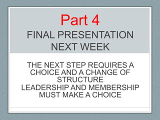 Part 4FINAL PRESENTATIONNEXT WEEKTHE NEXT STEP REQUIRES A CHOICE AND A CHANGE OF STRUCTURE LEADERSHIP AND MEMBERSHIP MUST MAKE A CHOICE