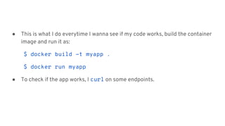 ● This is what I do everytime I wanna see if my code works, build the container
image and run it as:
$ docker build -t myapp .
$ docker run myapp
● To check if the app works, I curl on some endpoints.
 