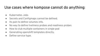 Use cases where kompose cannot do anything:
● Kubernetes Jobs
● Secrets and Configmaps cannot be defined.
● Its pain to define volumes info.
● No way to define liveliness probes and readiness probes
● How to club multiple containers in single pod
● Generating openshift templates directly.
● Define service type.
 