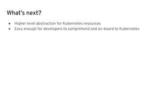 What’s next?
● Higher level abstraction for Kubernetes resources
● Easy enough for developers to comprehend and on-board to Kubernetes
 