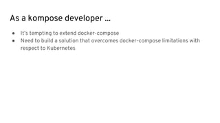 As a kompose developer ...
● It’s tempting to extend docker-compose
● Need to build a solution that overcomes docker-compose limitations with
respect to Kubernetes
 