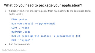 What do you need to package your application?
● A Dockerfile, here I am copying code from my machine to the container doing
builds locally.
FROM centos
RUN yum install -y python-pip3
COPY . /code
WORKDIR /code
RUN cd /code && pip install -r requirements.txt
CMD [ “myapp” ]
● And few commands
Note: Don’t try this Dockerfile in production :p
 