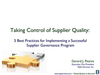Taking Control of Supplier Quality:
 5 Best Practices for Implementing a Successful
         Supplier Governance Program



                                              Gerard J. Pearce
                                              Executive Vice President
                                                   SQA Services, Inc.

                          www.sqaservices.com - "Global Quality on Demand"
 