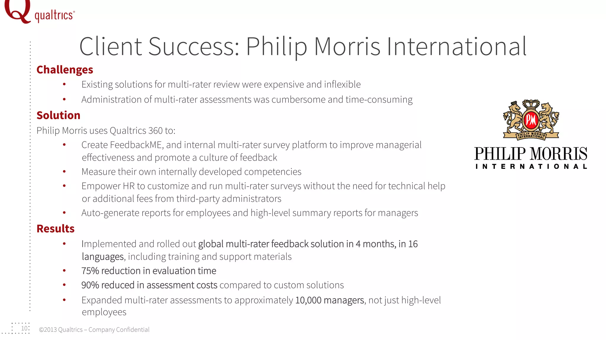 Client Success: Philip Morris International

Challenges
• 
• 

Existing solutions for multi-rater review were expensive and inflexible
Administration of multi-rater assessments was cumbersome and time-consuming

Solution
Philip Morris uses Qualtrics 360 to:
•  Create FeedbackME, and internal multi-rater survey platform to improve managerial
eﬀectiveness and promote a culture of feedback
•  Measure their own internally developed competencies
•  Empower HR to customize and run multi-rater surveys without the need for technical help
or additional fees from third-party administrators
•  Auto-generate reports for employees and high-level summary reports for managers

Results
• 
• 
• 
• 
10

Implemented and rolled out global multi-rater feedback solution in 4 months, in 16
languages, including training and support materials
75% reduction in evaluation time
90% reduced in assessment costs compared to custom solutions
Expanded multi-rater assessments to approximately 10,000 managers, not just high-level
employees

©2013 Qualtrics – Company Confidential

 