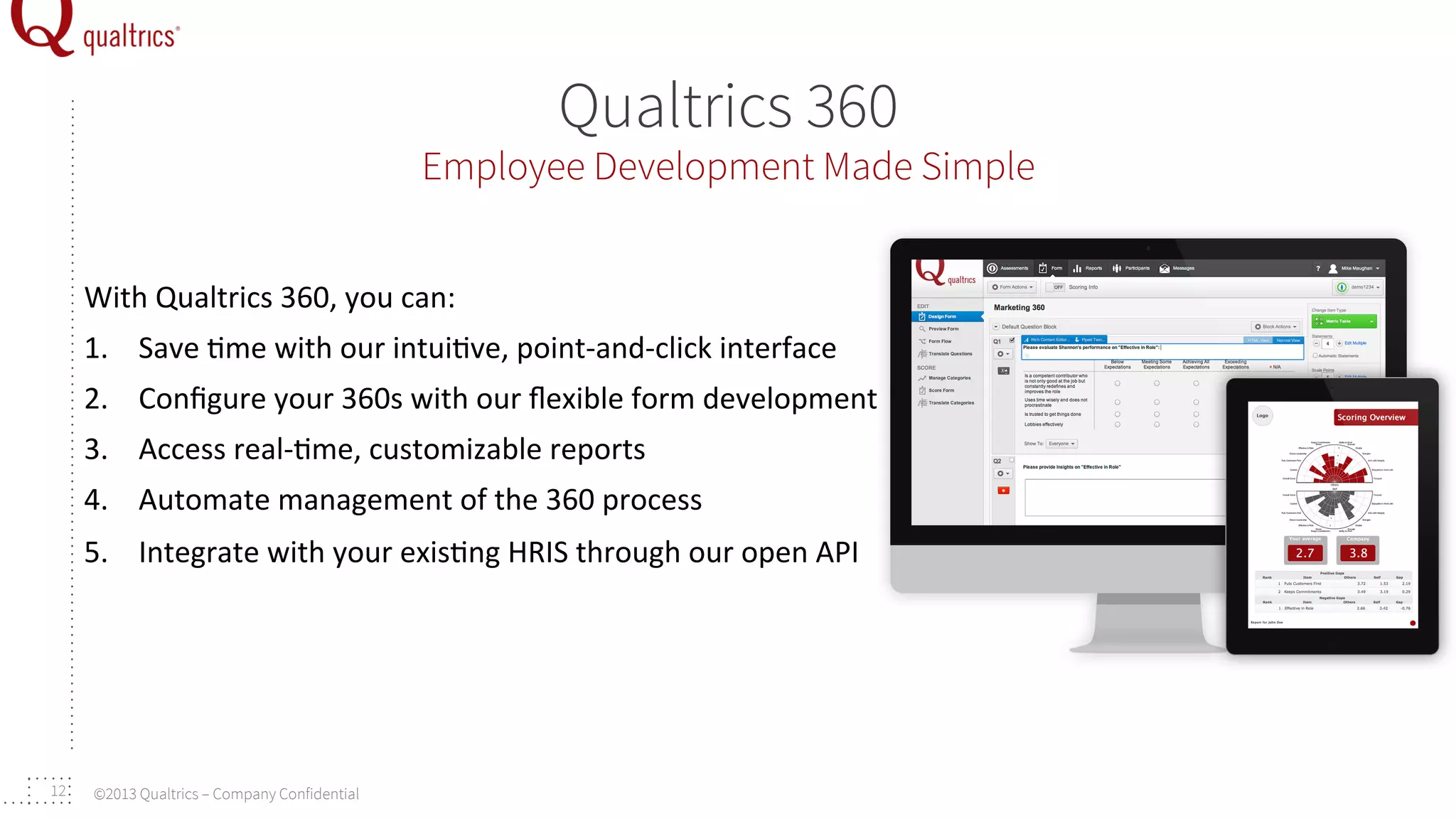 Qualtrics 360

Employee Development Made Simple
With	
  Qualtrics	
  360,	
  you	
  can:	
  
1.  Save	
  +me	
  with	
  our	
  intui+ve,	
  point-­‐and-­‐click	
  interface	
  
2.  Conﬁgure	
  your	
  360s	
  with	
  our	
  ﬂexible	
  form	
  development	
  
3.  Access	
  real-­‐+me,	
  customizable	
  reports	
  
4.  Automate	
  management	
  of	
  the	
  360	
  process	
  
5.  Integrate	
  with	
  your	
  exis+ng	
  HRIS	
  through	
  our	
  open	
  API	
  	
  

12

©2013 Qualtrics – Company Confidential

 