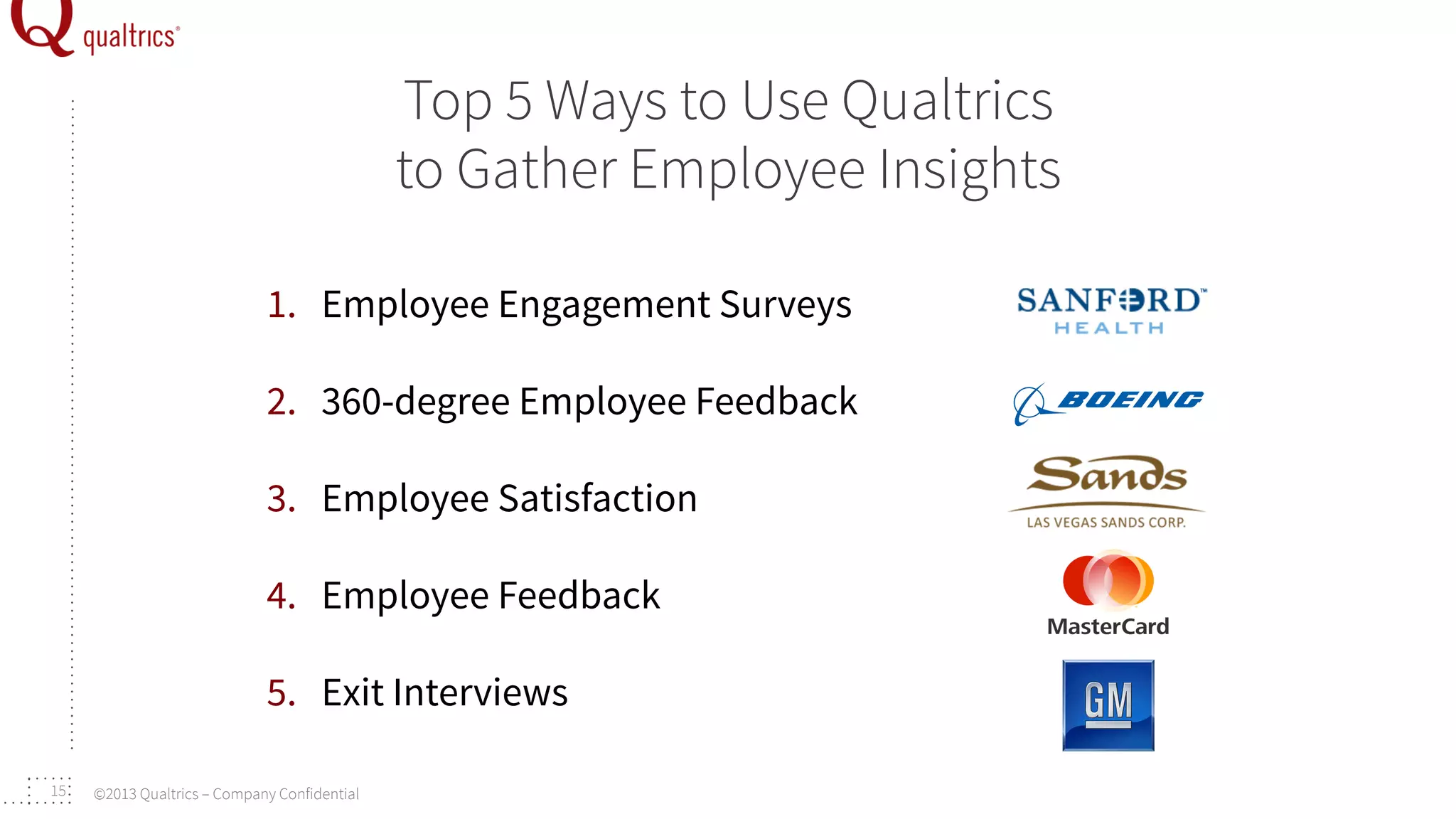 Top 5 Ways to Use Qualtrics
to Gather Employee Insights
1.  Employee Engagement Surveys
2.  360-degree Employee Feedback
3.  Employee Satisfaction
4.  Employee Feedback
5.  Exit Interviews
15

©2013 Qualtrics – Company Confidential

 