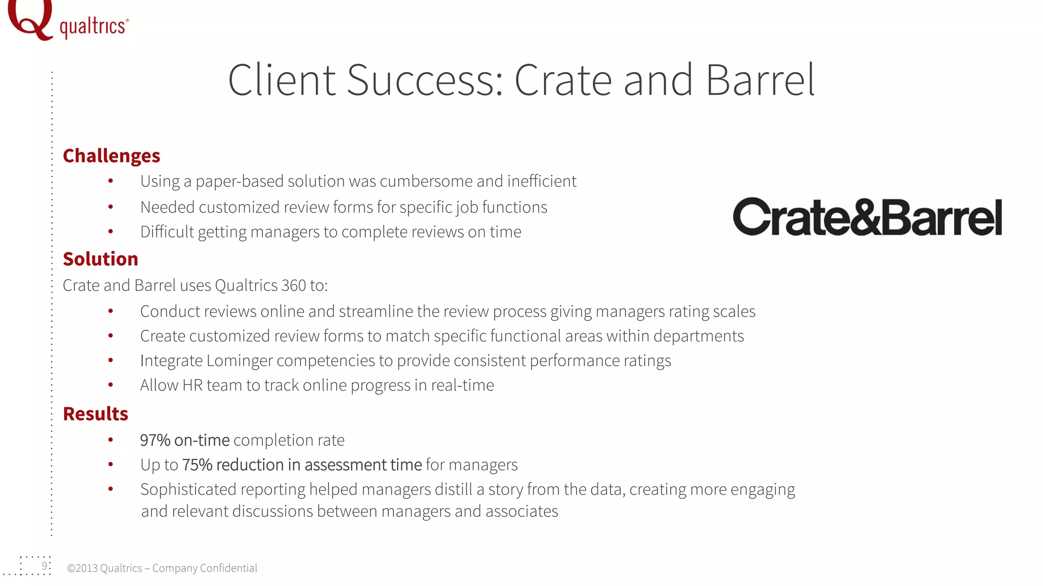 Client Success: Crate and Barrel
Challenges
• 
• 
• 

Using a paper-based solution was cumbersome and ineﬀicient
Needed customized review forms for specific job functions
Diﬀicult getting managers to complete reviews on time

Solution
Crate and Barrel uses Qualtrics 360 to:
•  Conduct reviews online and streamline the review process giving managers rating scales
•  Create customized review forms to match specific functional areas within departments
•  Integrate Lominger competencies to provide consistent performance ratings
•  Allow HR team to track online progress in real-time

Results
• 
• 
• 

9

97% on-time completion rate
Up to 75% reduction in assessment time for managers
Sophisticated reporting helped managers distill a story from the data, creating more engaging
and relevant discussions between managers and associates

©2013 Qualtrics – Company Confidential

 