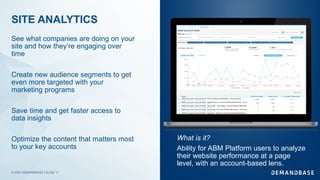 © 2020 DEMANDBASE｜SLIDE 11
SITE ANALYTICS
See what companies are doing on your
site and how they’re engaging over
time
Create new audience segments to get
even more targeted with your
marketing programs
Save time and get faster access to
data insights
Optimize the content that matters most
to your key accounts
What is it?
Ability for ABM Platform users to analyze
their website performance at a page
level, with an account-based lens.
 