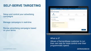 © 2020 DEMANDBASE｜SLIDE 5
SELF-SERVE TARGETING
Setup and control your advertising
campaigns
Manage campaigns in real-time
Revise advertising campaigns based
on your terms
What is it?
Allows a Demandbase customer to run
their own ads for more control over their
programmatic spend.
 