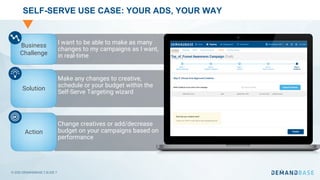 © 2020 DEMANDBASE｜SLIDE 7
SELF-SERVE USE CASE: YOUR ADS, YOUR WAY
I want to be able to make as many
changes to my campaigns as I want,
in real-time
Make any changes to creative,
schedule or your budget within the
Self-Serve Targeting wizard
Change creatives or add/decrease
budget on your campaigns based on
performance
Business
Challenge
Solution
Action
 