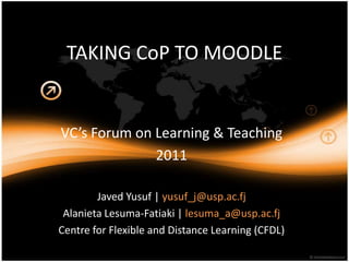 TAKING CoP TO MOODLE


VC’s Forum on Learning & Teaching
              2011

        Javed Yusuf | yusuf_j@usp.ac.fj
 Alanieta Lesuma-Fatiaki | lesuma_a@usp.ac.fj
Centre for Flexible and Distance Learning (CFDL)
          Louise Vakamocea |
 