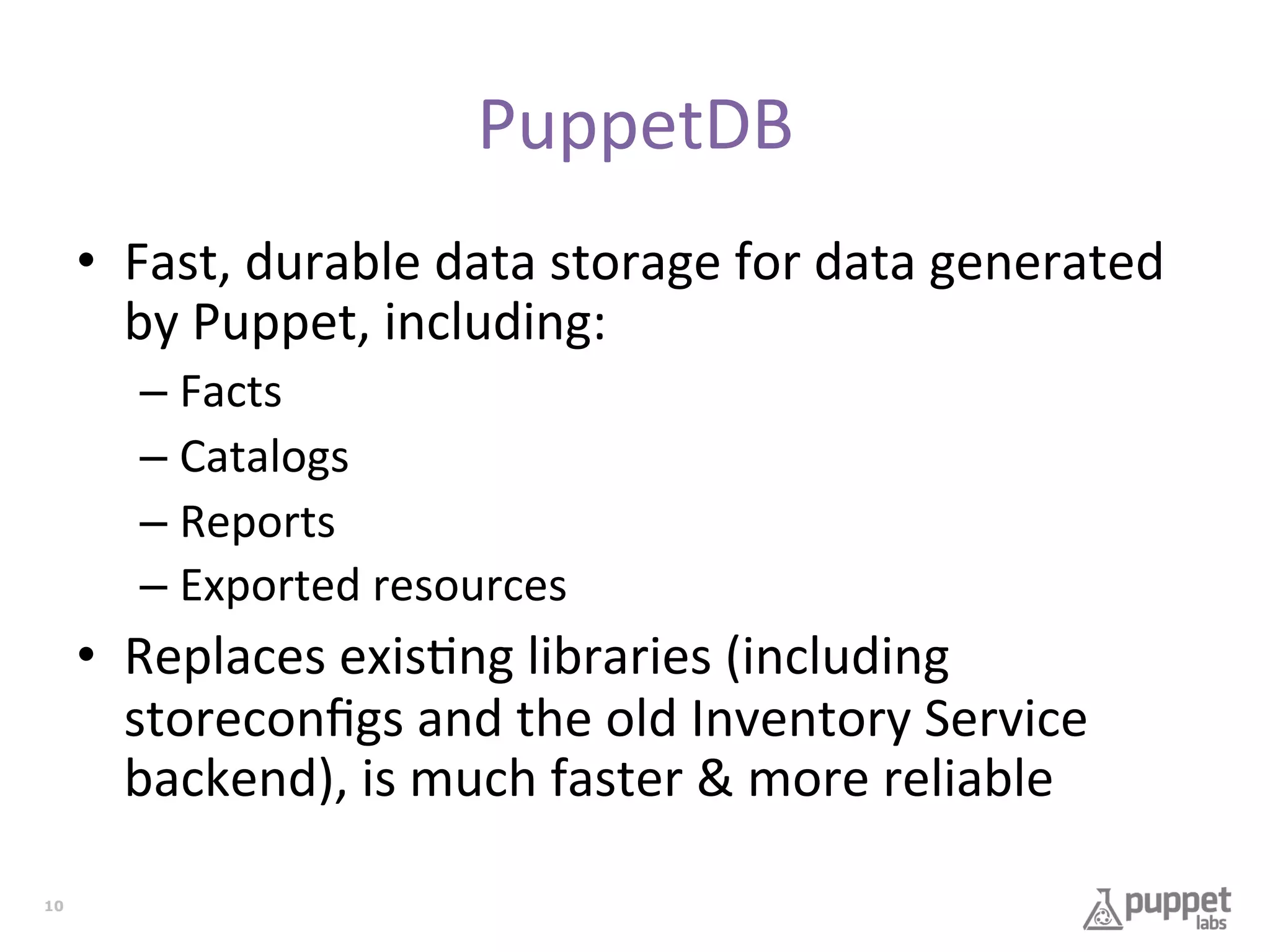 PuppetDB	
  
•  Fast,	
  durable	
  data	
  storage	
  for	
  data	
  generated	
  
by	
  Puppet,	
  including:	
  
–  Facts	
  
–  Catalogs	
  
–  Reports	
  
–  Exported	
  resources	
  

•  Replaces	
  exis7ng	
  libraries	
  (including	
  
storeconﬁgs	
  and	
  the	
  old	
  Inventory	
  Service	
  
backend),	
  is	
  much	
  faster	
  &	
  more	
  reliable	
  
10

 