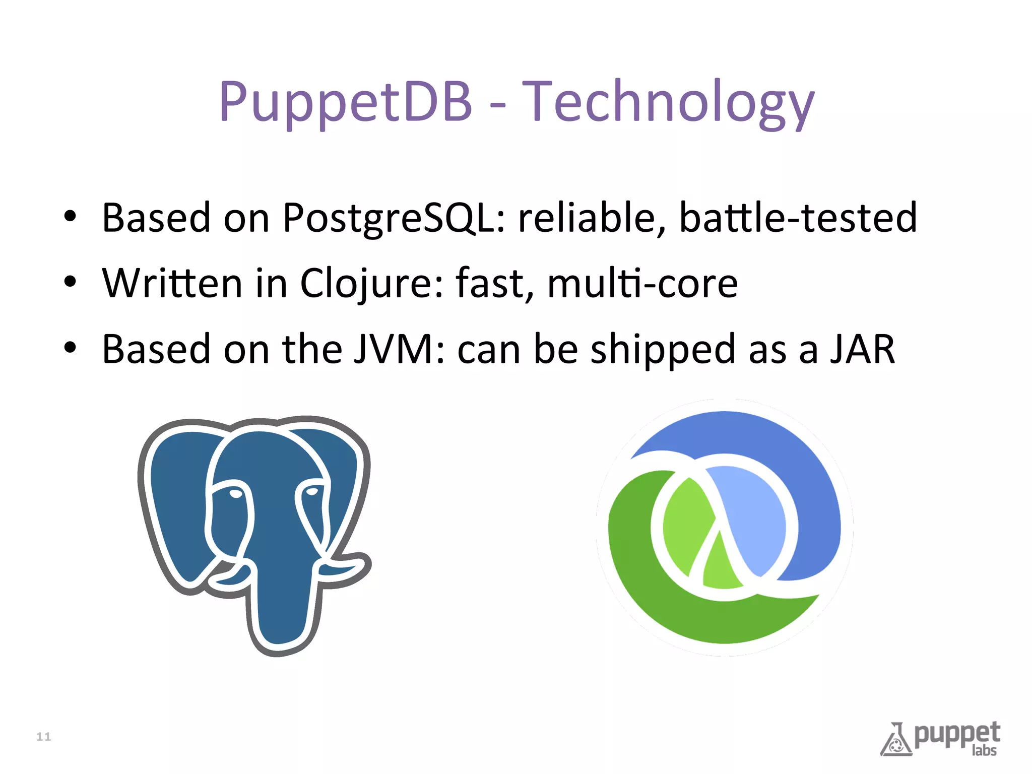 PuppetDB	
  -­‐	
  Technology	
  
•  Based	
  on	
  PostgreSQL:	
  reliable,	
  ba9le-­‐tested	
  
•  Wri9en	
  in	
  Clojure:	
  fast,	
  mul7-­‐core	
  
•  Based	
  on	
  the	
  JVM:	
  can	
  be	
  shipped	
  as	
  a	
  JAR	
  

11

 