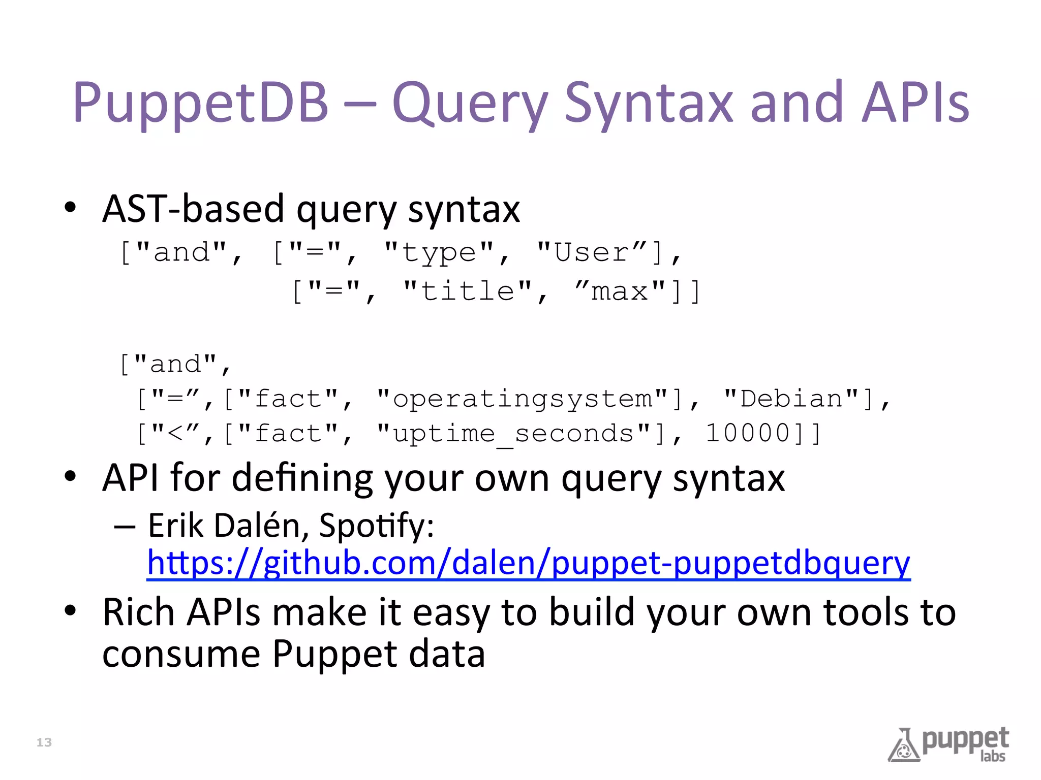 PuppetDB	
  –	
  Query	
  Syntax	
  and	
  APIs	
  
•  AST-­‐based	
  query	
  syntax	
  
["and", ["=", "type", "User”],
["=", "title", ”max"]]
["and",
["=”,["fact", "operatingsystem"], "Debian"],
["<”,["fact", "uptime_seconds"], 10000]]

•  API	
  for	
  deﬁning	
  your	
  own	
  query	
  syntax	
  

–  Erik	
  Dalén,	
  Spo7fy:	
  
h9ps://github.com/dalen/puppet-­‐puppetdbquery	
  

•  Rich	
  APIs	
  make	
  it	
  easy	
  to	
  build	
  your	
  own	
  tools	
  to	
  
consume	
  Puppet	
  data	
  
13

 