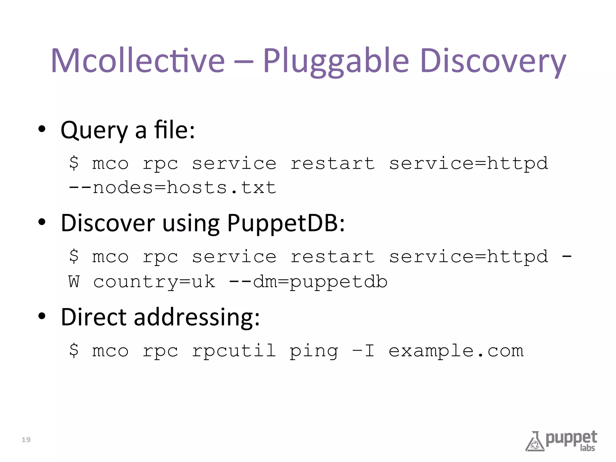 Mcollec7ve	
  –	
  Pluggable	
  Discovery	
  
•  Query	
  a	
  ﬁle:	
  
$ mco rpc service restart service=httpd
--nodes=hosts.txt

•  Discover	
  using	
  PuppetDB:	
  
$ mco rpc service restart service=httpd W country=uk --dm=puppetdb

•  Direct	
  addressing:	
  
$ mco rpc rpcutil ping –I example.com

19

 
