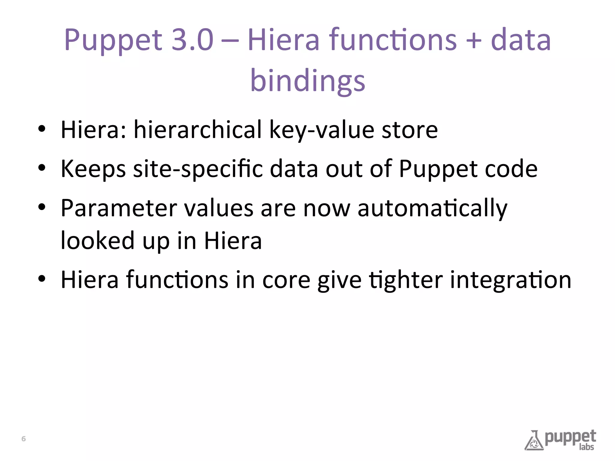 Puppet	
  3.0	
  –	
  Hiera	
  func7ons	
  +	
  data	
  
bindings	
  
•  Hiera:	
  hierarchical	
  key-­‐value	
  store	
  
•  Keeps	
  site-­‐speciﬁc	
  data	
  out	
  of	
  Puppet	
  code	
  
•  Parameter	
  values	
  are	
  now	
  automa7cally	
  
looked	
  up	
  in	
  Hiera	
  
•  Hiera	
  func7ons	
  in	
  core	
  give	
  7ghter	
  integra7on	
  

6

 
