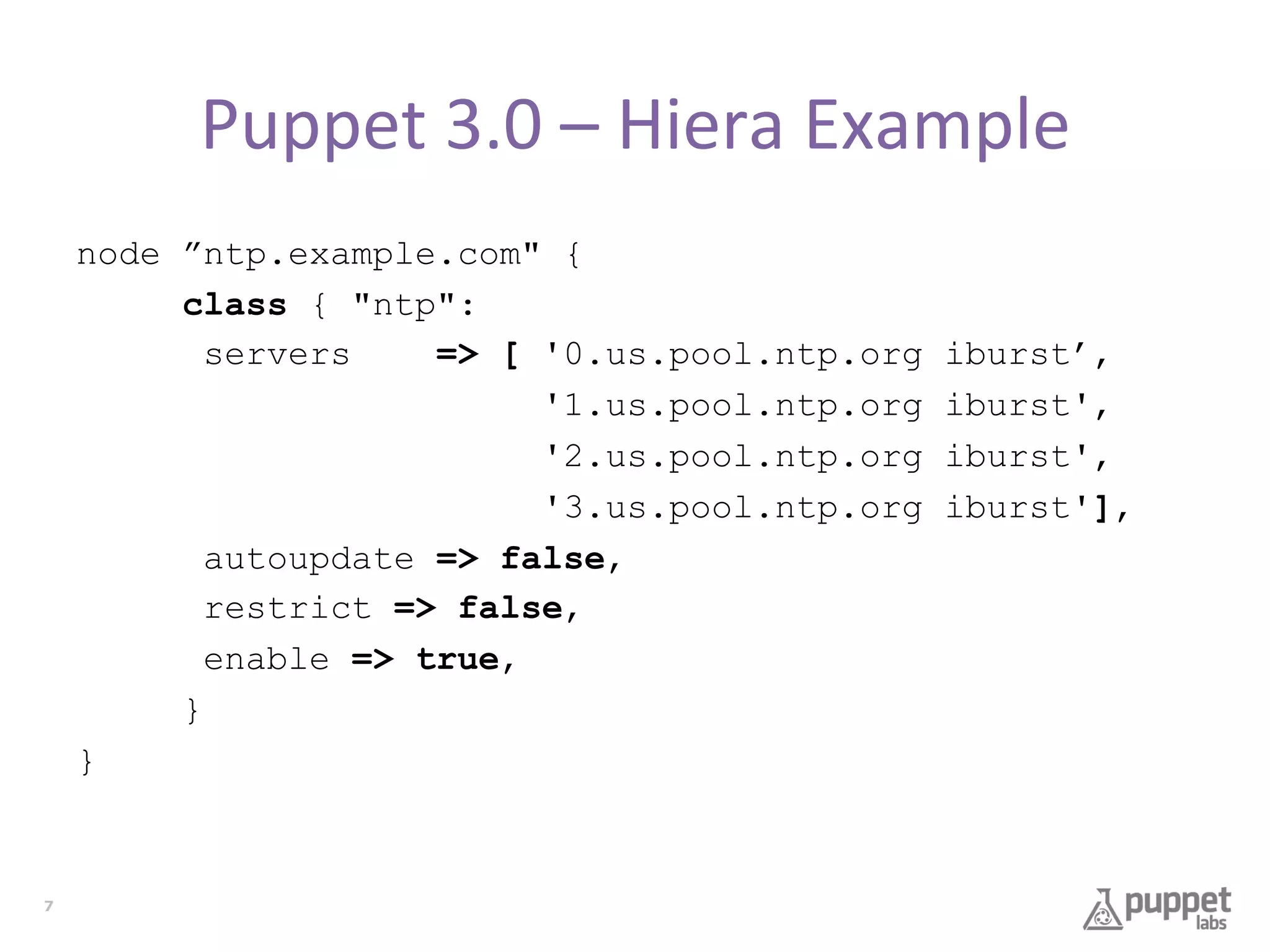 Puppet	
  3.0	
  –	
  Hiera	
  Example	
  
node ”ntp.example.com" {
class { "ntp":
servers
=> [ '0.us.pool.ntp.org
'1.us.pool.ntp.org
'2.us.pool.ntp.org
'3.us.pool.ntp.org
autoupdate => false,
restrict => false,
enable => true,
}
}

7

iburst’,
iburst',
iburst',
iburst'],

 