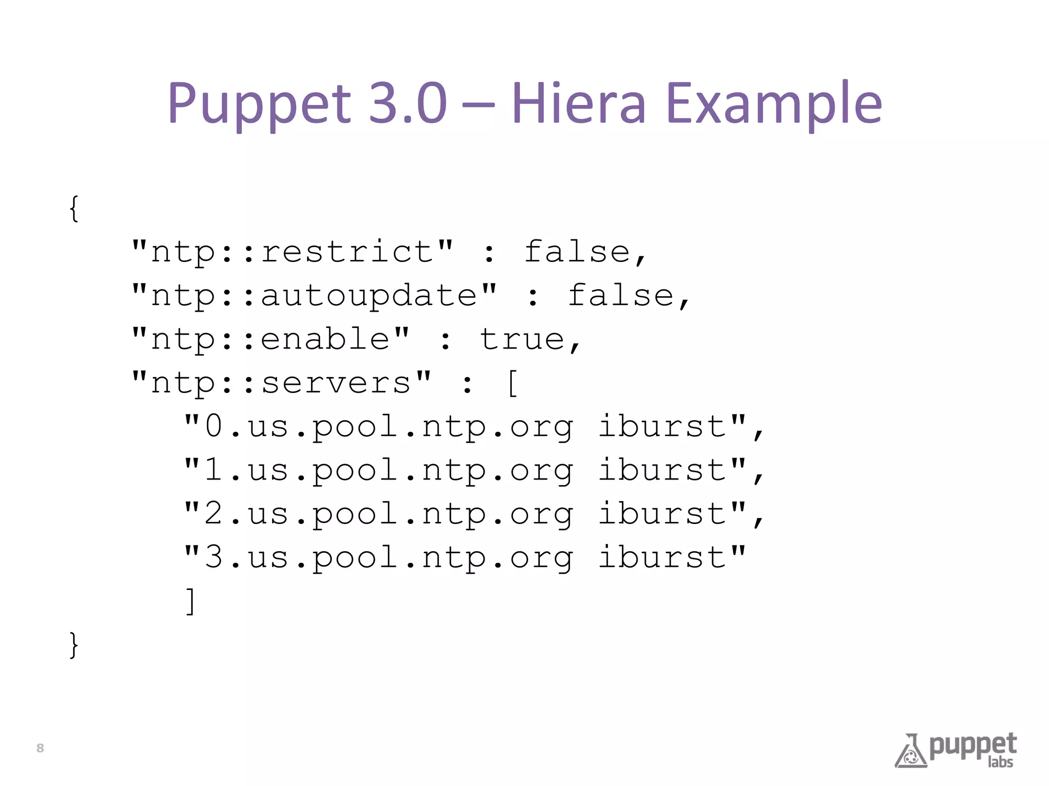 Puppet	
  3.0	
  –	
  Hiera	
  Example	
  
{
"ntp::restrict" : false,
"ntp::autoupdate" : false,
"ntp::enable" : true,
"ntp::servers" : [
"0.us.pool.ntp.org iburst",
"1.us.pool.ntp.org iburst",
"2.us.pool.ntp.org iburst",
"3.us.pool.ntp.org iburst"
]
}
8

 