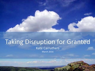 Taking Disruption for Granted
Kate Carruthers
March 2016
 