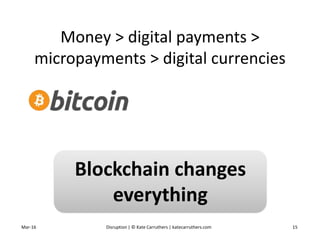 Money > digital payments >
micropayments > digital currencies
Mar-16 Disruption | © Kate Carruthers | katecarruthers.com 15
Blockchain changes
everything
 