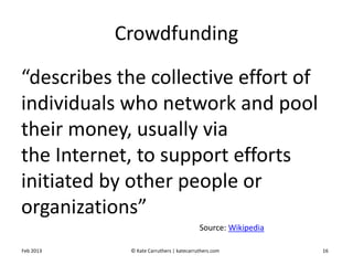 Source: Wikipedia
Crowdfunding
“describes the collective effort of
individuals who network and pool
their money, usually via
the Internet, to support efforts
initiated by other people or
organizations”
Feb 2013 © Kate Carruthers | katecarruthers.com 16
 