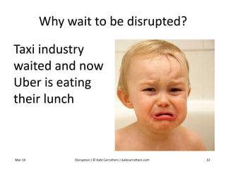 Why wait to be disrupted?
Taxi industry
waited and now
Uber is eating
their lunch
Mar-16 Disruption | © Kate Carruthers | katecarruthers.com 22
 